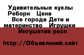 Удивительные куклы Реборн › Цена ­ 6 500 - Все города Дети и материнство » Игрушки   . Ингушетия респ.